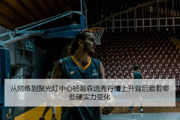 从陪练到聚光灯中心杨瀚森选秀行情上升背后藏着哪些硬实力变化